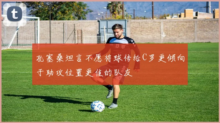 孔塞桑坦言不愿将球传给C罗更倾向于助攻位置更佳的队友
