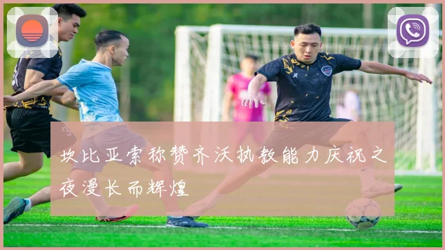 坎比亚索称赞齐沃执教能力庆祝之夜漫长而辉煌