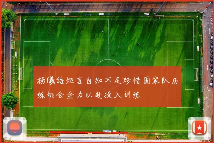 杨曦皓坦言自知不足珍惜国家队历练机会全力以赴投入训练
