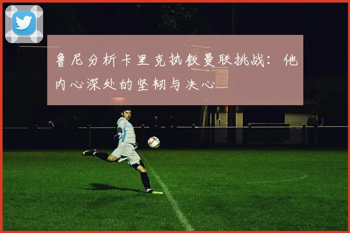 鲁尼分析卡里克执教曼联挑战：他内心深处的坚韧与决心