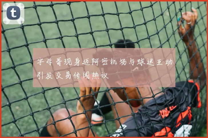字母哥现身迈阿密机场与球迷互动引发交易传闻热议