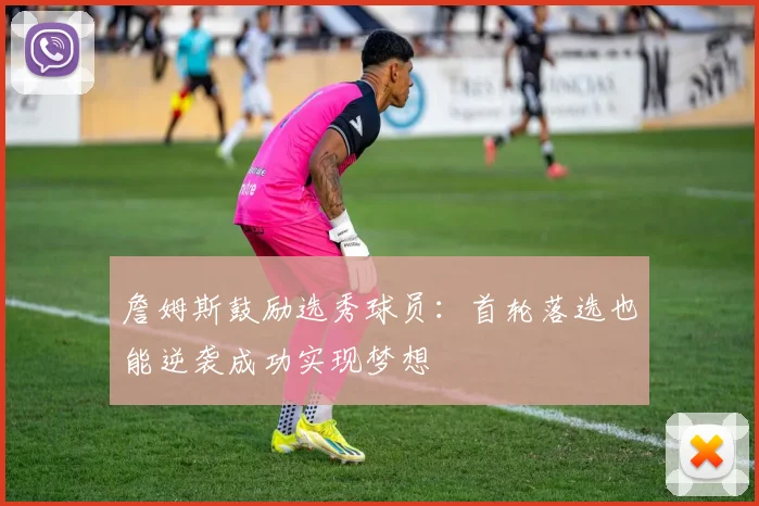 詹姆斯鼓励选秀球员：首轮落选也能逆袭成功实现梦想