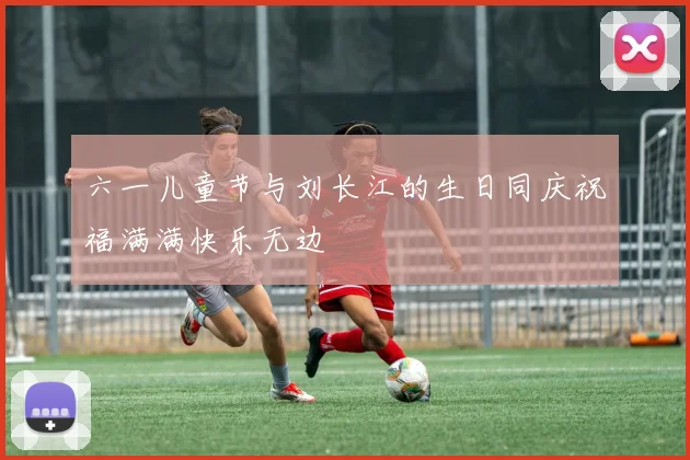 六一儿童节与刘长江的生日同庆祝福满满快乐无边
