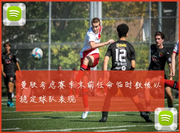 曼联考虑赛季末前任命临时教练以稳定球队表现