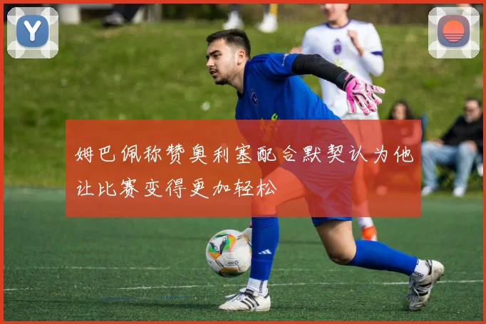 姆巴佩称赞奥利塞配合默契认为他让比赛变得更加轻松