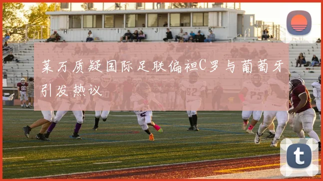 莱万质疑国际足联偏袒C罗与葡萄牙引发热议