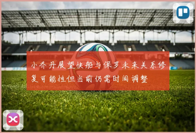 小乔丹展望快船与保罗未来关系修复可能性但当前仍需时间调整