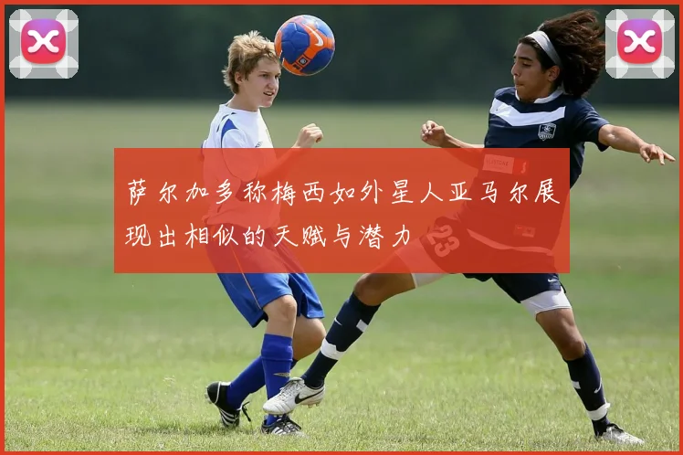 萨尔加多称梅西如外星人亚马尔展现出相似的天赋与潜力
