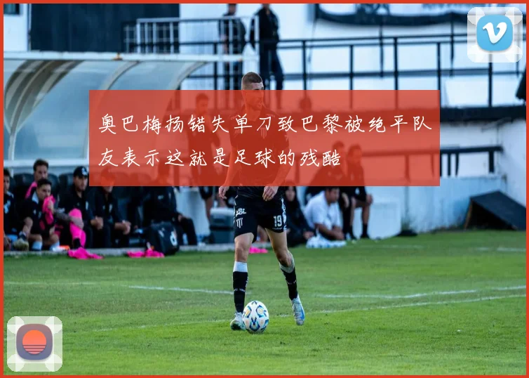 奥巴梅扬错失单刀致巴黎被绝平队友表示这就是足球的残酷