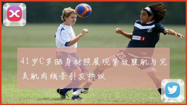 41岁C罗晒身材照展现紧致腹肌与完美肌肉线条引发热议
