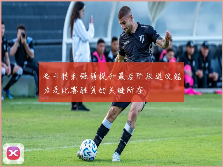 洛卡特利强调提升最后阶段进攻能力是比赛胜负的关键所在