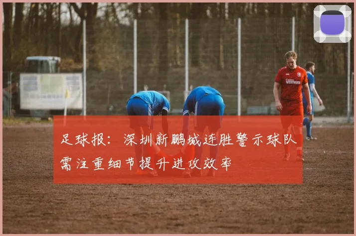 足球报：深圳新鹏城连胜警示球队需注重细节提升进攻效率