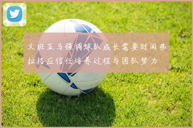 文班亚马强调球队成长需要时间弗拉格应信任培养过程与团队努力