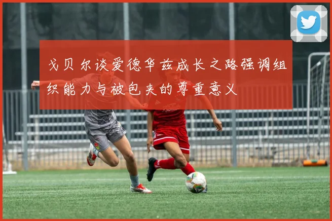 戈贝尔谈爱德华兹成长之路强调组织能力与被包夹的尊重意义