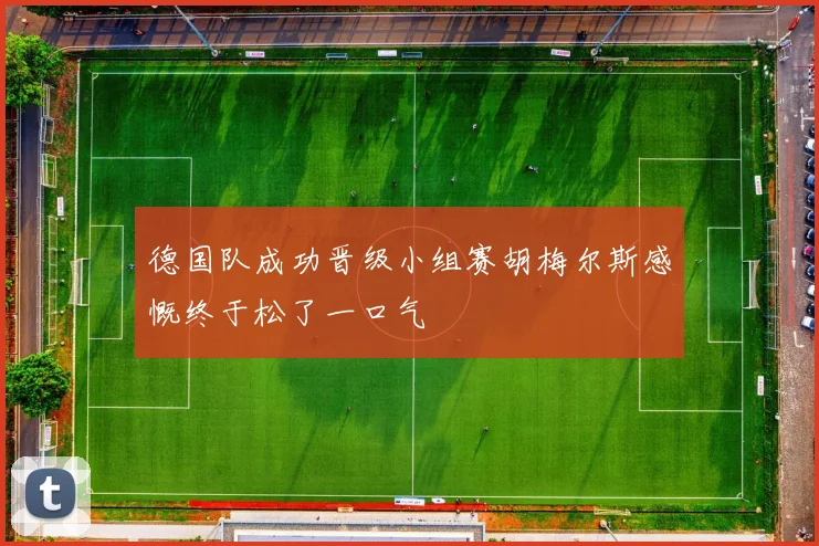 德国队成功晋级小组赛胡梅尔斯感慨终于松了一口气