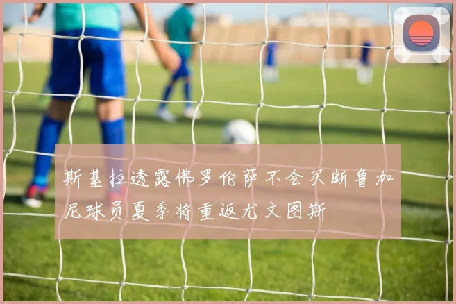 斯基拉透露佛罗伦萨不会买断鲁加尼球员夏季将重返尤文图斯